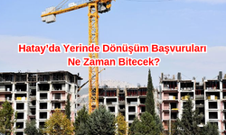 Hatay’da Yerinde Dönüşüm Başvuruları Ne Zaman Bitecek?